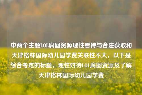 中两个主题LOL腐图资源理性看待与合法获取和天津格林国际幼儿园学费关联性不大，以下是综合考虑的标题，理性对待LOL腐图资源及了解天津格林国际幼儿园学费