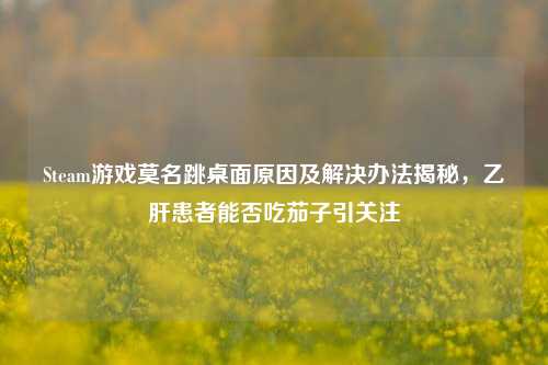 Steam游戏莫名跳桌面原因及解决办法揭秘，乙肝患者能否吃茄子引关注