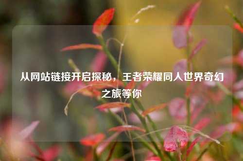从网站链接开启探秘，王者荣耀同人世界奇幻之旅等你