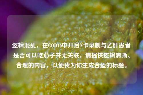 逻辑混乱，在COD16中开启N卡录制与乙肝患者是否可以吃茄子并无关联，请提供逻辑清晰、合理的内容，以便我为你生成合适的标题。