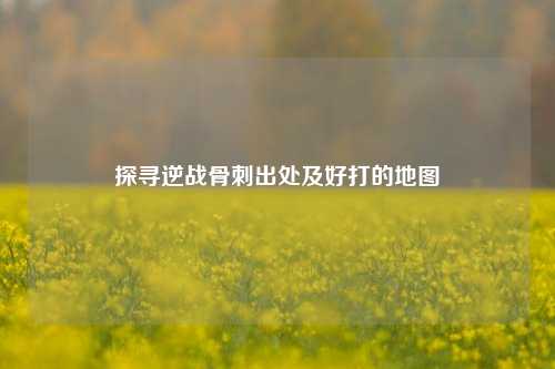 探寻逆战骨刺出处及好打的地图