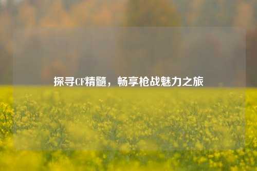 探寻CF精髓，畅享枪战魅力之旅