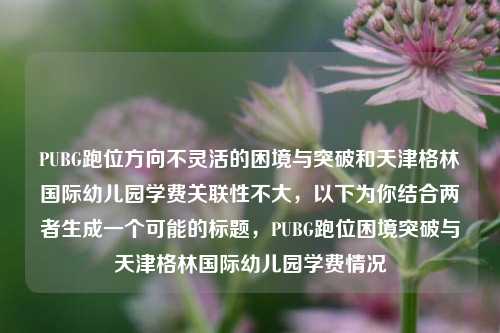 PUBG跑位方向不灵活的困境与突破和天津格林国际幼儿园学费关联性不大，以下为你结合两者生成一个可能的标题，PUBG跑位困境突破与天津格林国际幼儿园学费情况