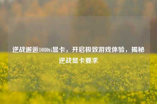 逆战邂逅1080ti显卡，开启极致游戏体验，揭秘逆战显卡要求