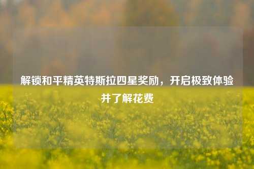 解锁和平精英特斯拉四星奖励，开启极致体验并了解花费
