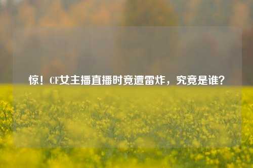 惊！CF女主播直播时竟遭雷炸，究竟是谁？