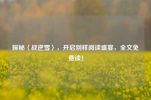 探秘〈战逆雪〉，开启别样阅读盛宴，全文免费读！