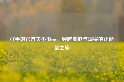 CF手游官方关小雨cos，穿越虚拟与现实的正能量之旅