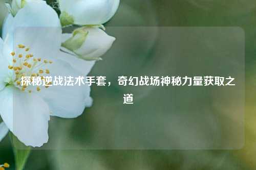 探秘逆战法术手套，奇幻战场神秘力量获取之道