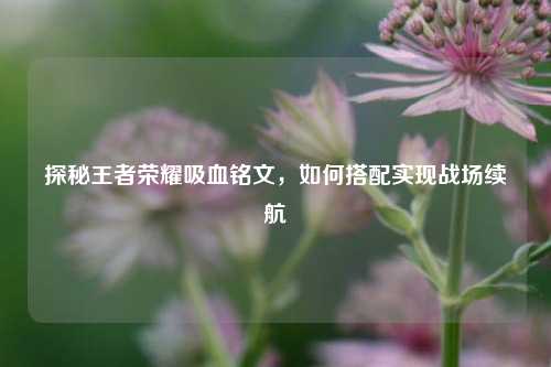 探秘王者荣耀吸血铭文，如何搭配实现战场续航