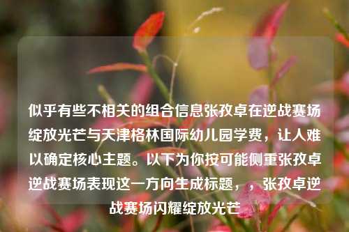 似乎有些不相关的组合信息张孜卓在逆战赛场绽放光芒与天津格林国际幼儿园学费，让人难以确定核心主题。以下为你按可能侧重张孜卓逆战赛场表现这一方向生成标题，，张孜卓逆战赛场闪耀绽放光芒
