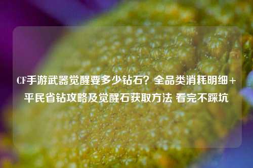 CF手游武器觉醒要多少钻石？全品类消耗明细+平民省钻攻略及觉醒石获取方法 看完不踩坑
