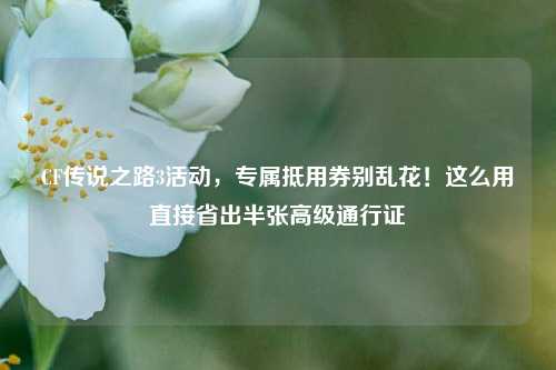 CF传说之路3活动，专属抵用券别乱花！这么用直接省出半张高级通行证
