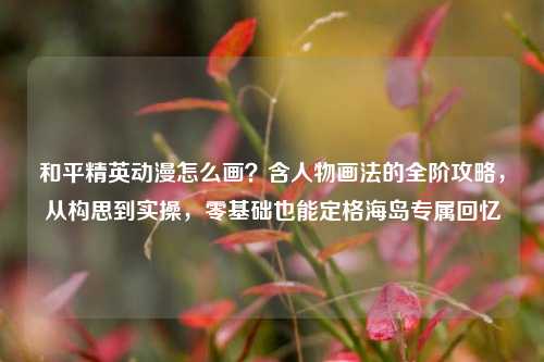 和平精英动漫怎么画?含人物画法的全阶攻略,从构思到实操,零基础也能定格海岛专属回忆