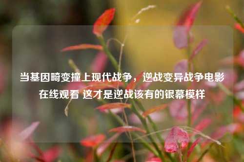 当基因畸变撞上现代战争，逆战变异战争电影在线观看 这才是逆战该有的银幕模样
