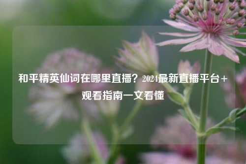 和平精英仙词在哪里直播？2024最新直播平台+观看指南一文看懂