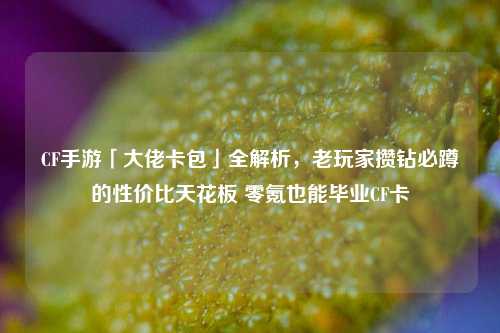 CF手游「大佬卡包」全解析，老玩家攒钻必蹲的性价比天花板 零氪也能毕业CF卡