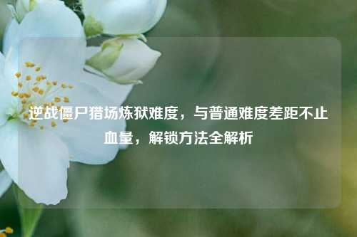逆战僵尸猎场炼狱难度，与普通难度差距不止血量，解锁方法全解析