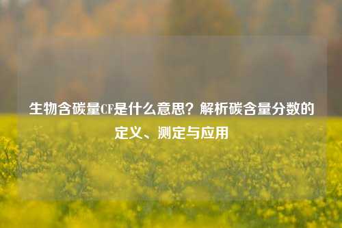 生物含碳量CF是什么意思？解析碳含量分数的定义、测定与应用