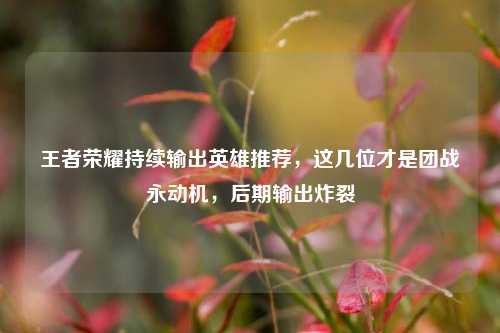 王者荣耀持续输出英雄推荐，这几位才是团战永动机，后期输出炸裂