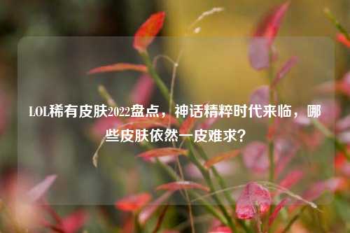 LOL稀有皮肤2022盘点，神话精粹时代来临，哪些皮肤依然一皮难求？