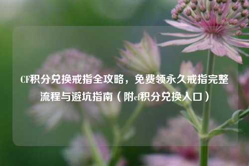 CF积分兑换戒指全攻略，免费领永久戒指完整流程与避坑指南（附cf积分兑换入口）