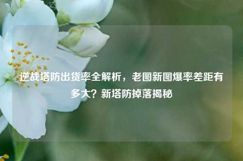 逆战塔防出货率全解析，老图新图爆率差距有多大？新塔防掉落揭秘