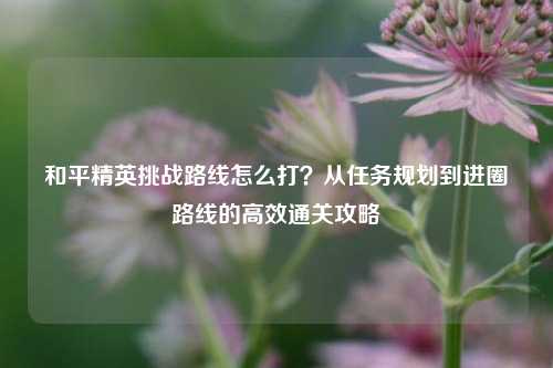 和平精英挑战路线怎么打？从任务规划到进圈路线的高效通关攻略