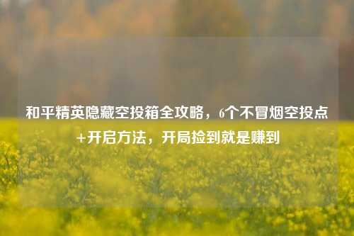 和平精英隐藏空投箱全攻略，6个不冒烟空投点+开启方法，开局捡到就是赚到
