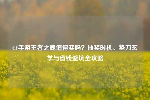 CF手游王者之魄值得买吗？抽奖时机、垫刀玄学与省钱避坑全攻略