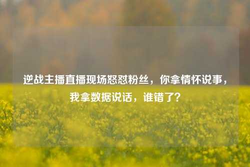 逆战主播直播现场怒怼粉丝,你拿情怀说事,我拿数据说话,谁错了?