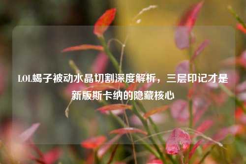 LOL蝎子被动水晶切割深度解析，三层印记才是新版斯卡纳的隐藏核心