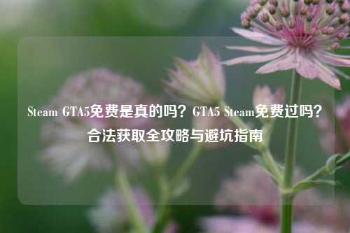 Steam GTA5免费是真的吗？GTA5 Steam免费过吗？合法获取全攻略与避坑指南