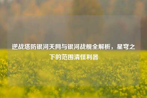 逆战塔防银河天网与银河战舰全解析，星穹之下的范围清怪利器