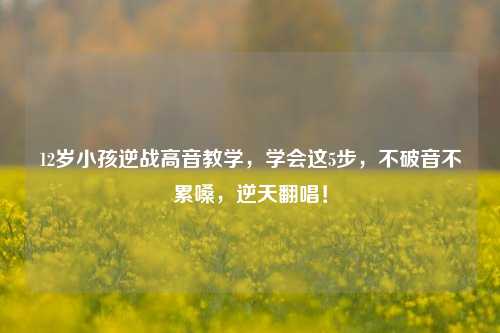 12岁小孩逆战高音教学，学会这5步，不破音不累嗓，逆天翻唱！