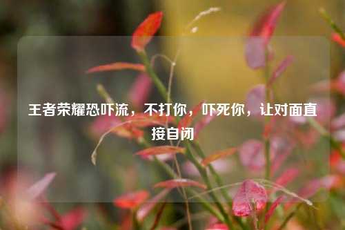 王者荣耀恐吓流，不打你，吓死你，让对面直接自闭